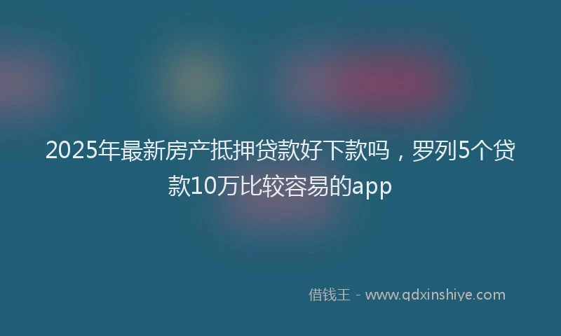 2025年最新房产抵押贷款好下款吗，罗列5个贷款10万比较容易的app