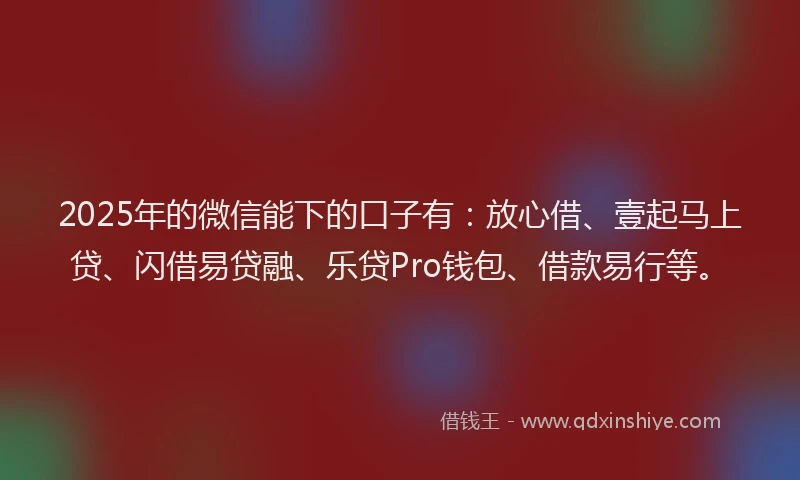 2025年的微信能下的口子有：放心借、壹起马上贷、闪借易贷融、乐贷Pro钱包、借款易行等。