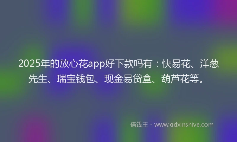 2025年的放心花app好下款吗有：快易花、洋葱先生、瑞宝钱包、现金易贷盒、葫芦花等。