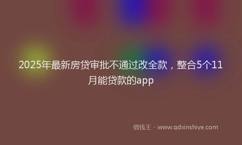 2025年最新房贷审批不通过改全款，整合5个11月能贷款的app
