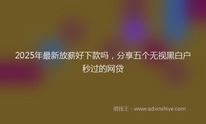 2025年最新放薪好下款吗，分享五个无视黑白户秒过的网贷