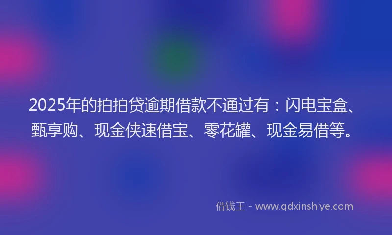 2025年的拍拍贷逾期借款不通过有：闪电宝盒、甄享购、现金侠速借宝、零花罐、现金易借等。