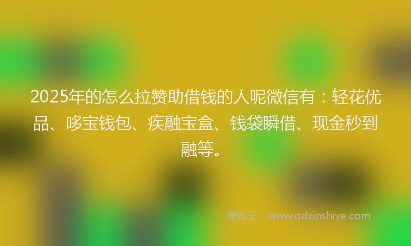 2025年的怎么拉赞助借钱的人呢微信有：轻花优品、哆宝钱包、疾融宝盒、钱袋瞬借、现金秒到融等。