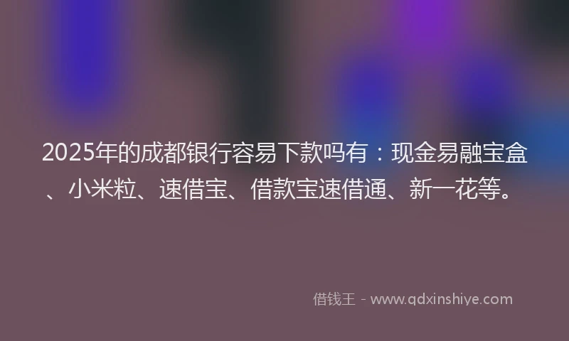 2025年的成都银行容易下款吗有：现金易融宝盒、小米粒、速借宝、借款宝速借通、新一花等。