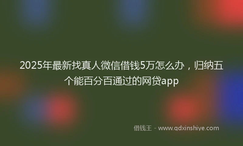 2025年最新找真人微信借钱5万怎么办，归纳五个能百分百通过的网贷app
