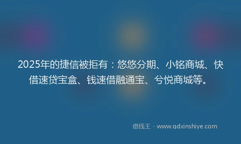 2025年的捷信被拒有：悠悠分期、小铭商城、快借速贷宝盒、钱速借融通宝、兮悦商城等。