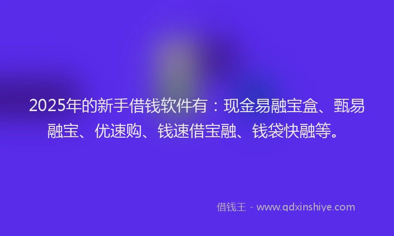 2025年的新手借钱软件有：现金易融宝盒、甄易融宝、优速购、钱速借宝融、钱袋快融等。
