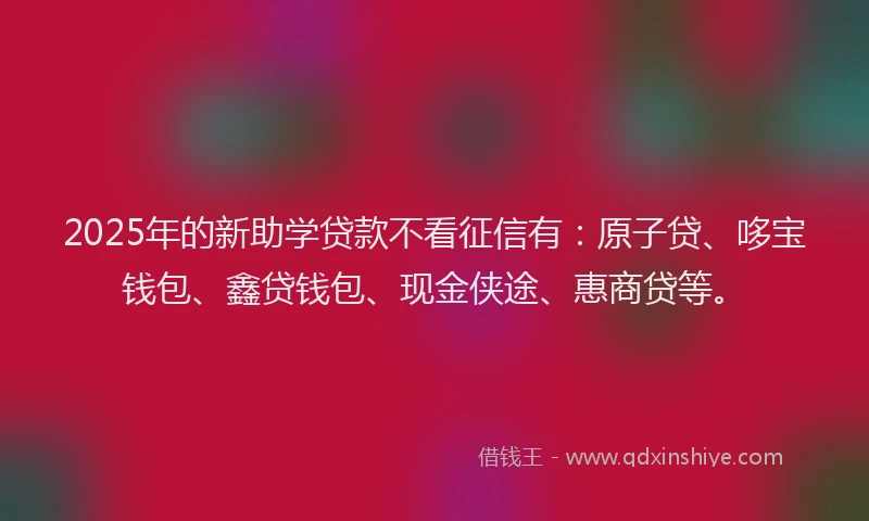2025年的新助学贷款不看征信有：原子贷、哆宝钱包、鑫贷钱包、现金侠途、惠商贷等。