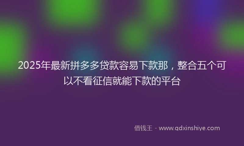 2025年最新拼多多贷款容易下款那，整合五个可以不看征信就能下款的平台