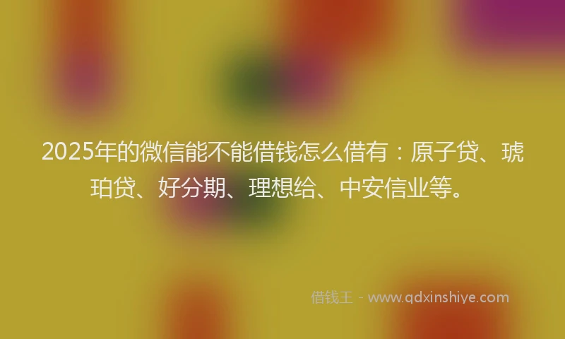 2025年的微信能不能借钱怎么借有：原子贷、琥珀贷、好分期、理想给、中安信业等。