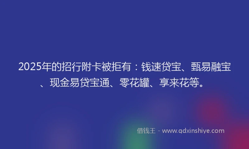 2025年的招行附卡被拒有：钱速贷宝、甄易融宝、现金易贷宝通、零花罐、享来花等。