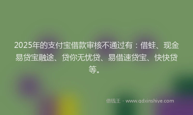 2025年的支付宝借款审核不通过有：借蛙、现金易贷宝融途、贷你无忧贷、易借速贷宝、快快贷等。