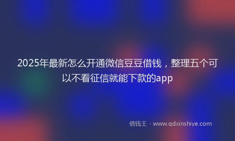 2025年最新怎么开通微信豆豆借钱，整理五个可以不看征信就能下款的app