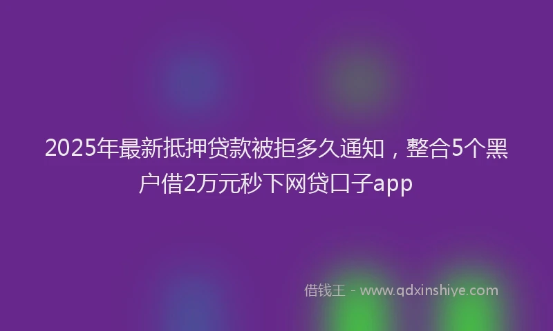 2025年最新抵押贷款被拒多久通知，整合5个黑户借2万元秒下网贷口子app