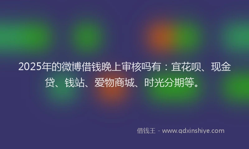 2025年的微博借钱晚上审核吗有：宜花呗、现金贷、钱站、爱物商城、时光分期等。