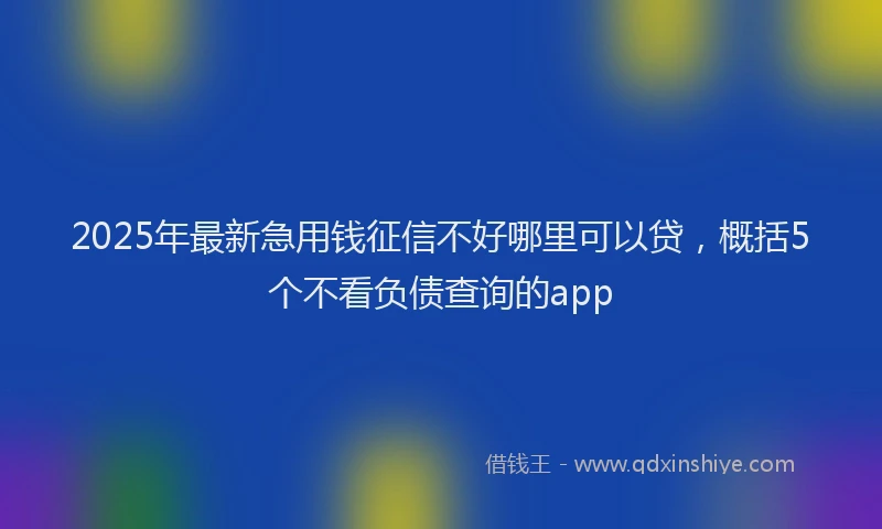 2025年最新急用钱征信不好哪里可以贷，概括5个不看负债查询的app