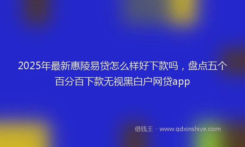 2025年最新惠陵易贷怎么样好下款吗，盘点五个百分百下款无视黑白户网贷app