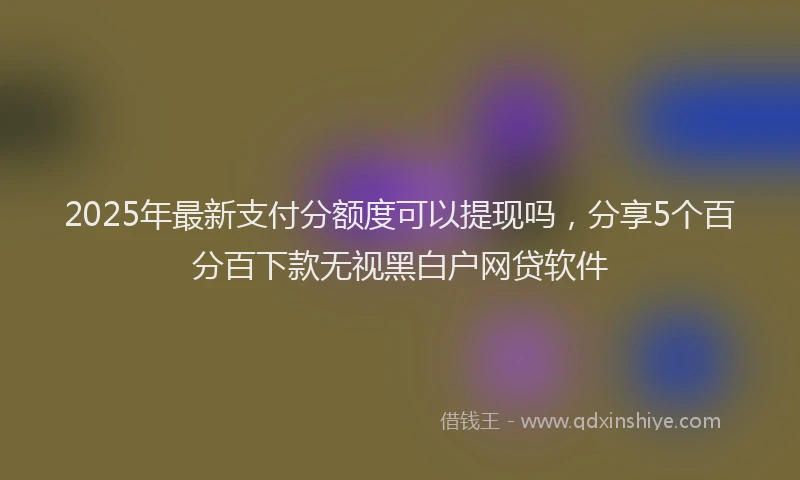2025年最新支付分额度可以提现吗，分享5个百分百下款无视黑白户网贷软件