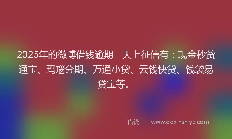 2025年的微博借钱逾期一天上征信有：现金秒贷通宝、玛瑙分期、万通小贷、云钱快贷、钱袋易贷宝等。