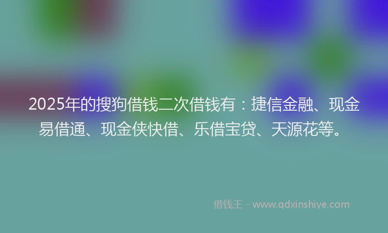 2025年的搜狗借钱二次借钱有：捷信金融、现金易借通、现金侠快借、乐借宝贷、天源花等。
