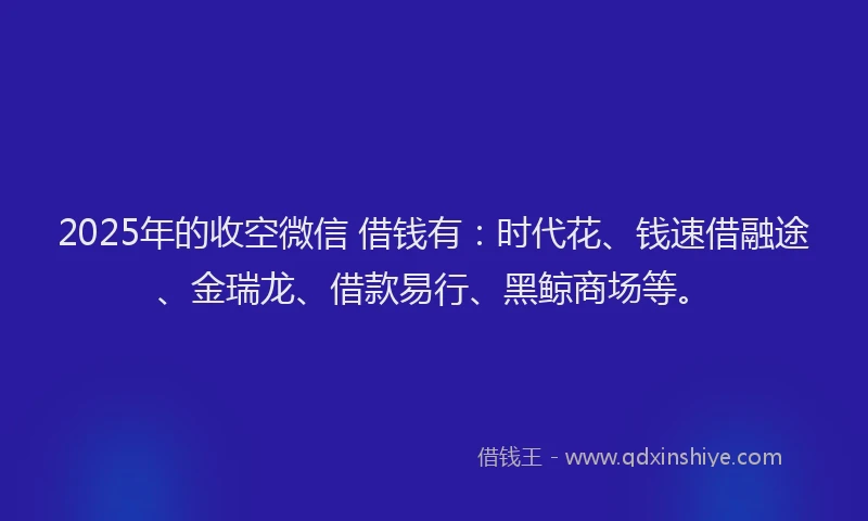 2025年的收空微信 借钱有：时代花、钱速借融途、金瑞龙、借款易行、黑鲸商场等。