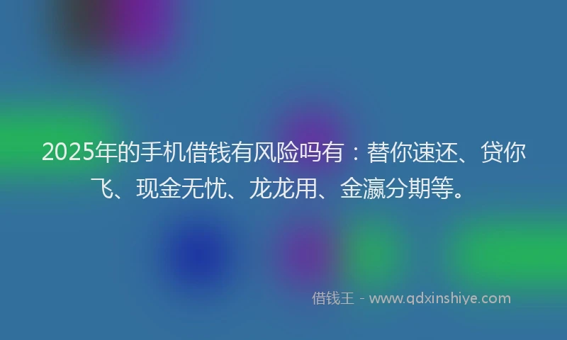 2025年的手机借钱有风险吗有：替你速还、贷你飞、现金无忧、龙龙用、金瀛分期等。