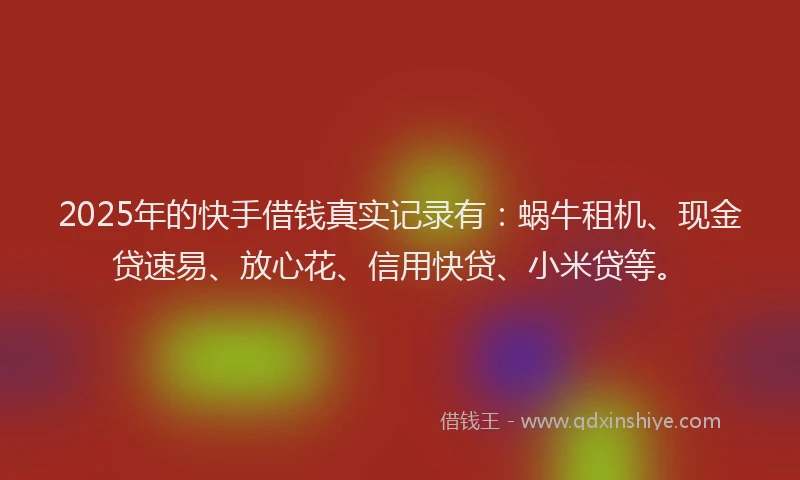 2025年的快手借钱真实记录有：蜗牛租机、现金贷速易、放心花、信用快贷、小米贷等。
