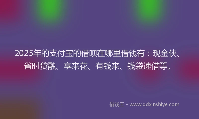 2025年的支付宝的借呗在哪里借钱有：现金侠、省时贷融、享来花、有钱来、钱袋速借等。