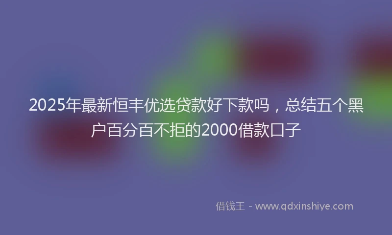 2025年最新恒丰优选贷款好下款吗，总结五个黑户百分百不拒的2000借款口子