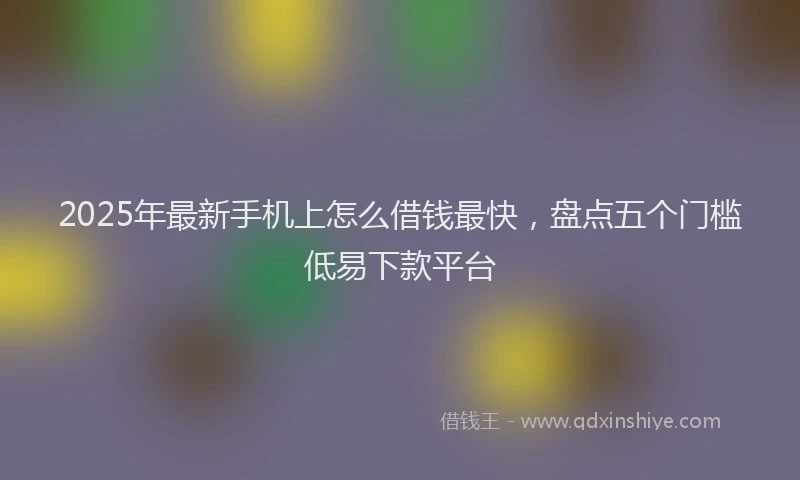 2025年最新手机上怎么借钱最快，盘点五个门槛低易下款平台