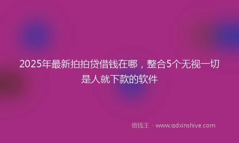 2025年最新拍拍贷借钱在哪，整合5个无视一切是人就下款的软件