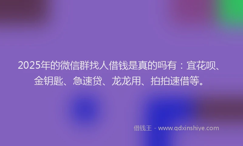 2025年的微信群找人借钱是真的吗有：宜花呗、金钥匙、急速贷、龙龙用、拍拍速借等。