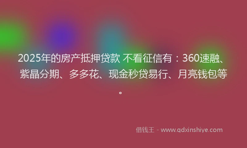 2025年的房产抵押贷款 不看征信有：360速融、紫晶分期、多多花、现金秒贷易行、月亮钱包等。
