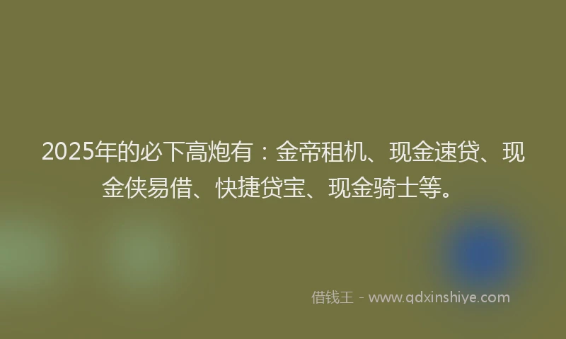 2025年的必下高炮有：金帝租机、现金速贷、现金侠易借、快捷贷宝、现金骑士等。