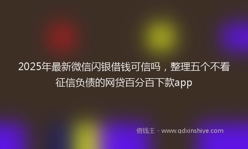 2025年最新微信闪银借钱可信吗，整理五个不看征信负债的网贷百分百下款app