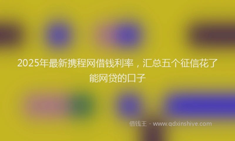 2025年最新携程网借钱利率，汇总五个征信花了能网贷的口子