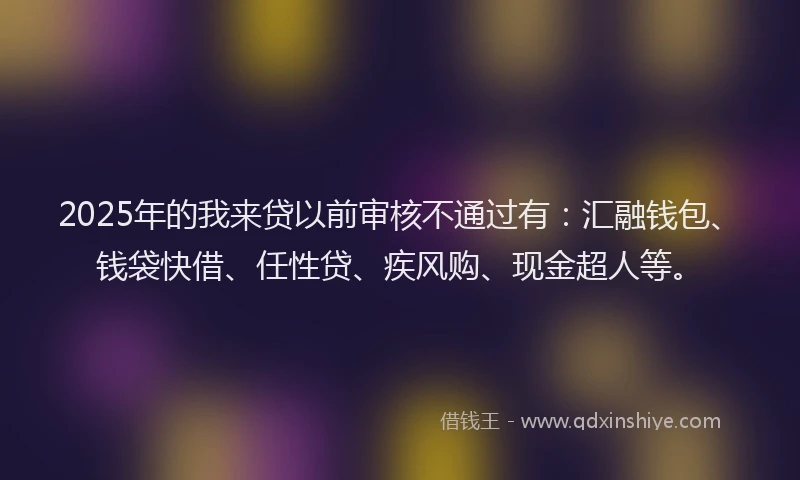 2025年的我来贷以前审核不通过有：汇融钱包、钱袋快借、任性贷、疾风购、现金超人等。