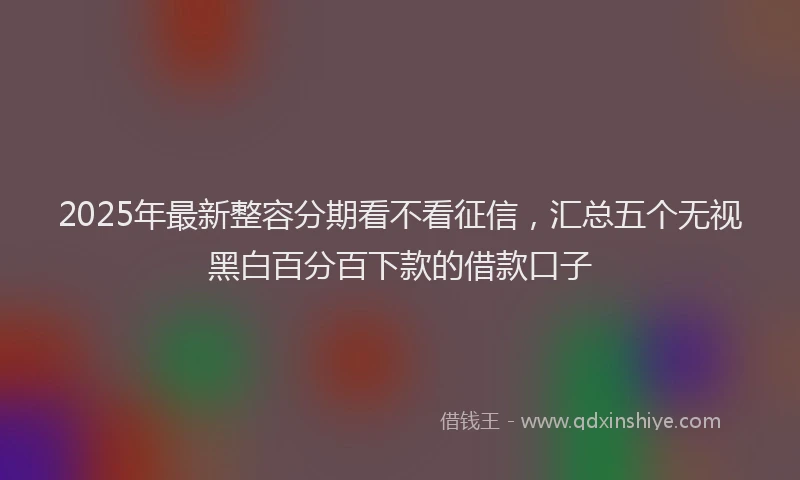 2025年最新整容分期看不看征信，汇总五个无视黑白百分百下款的借款口子
