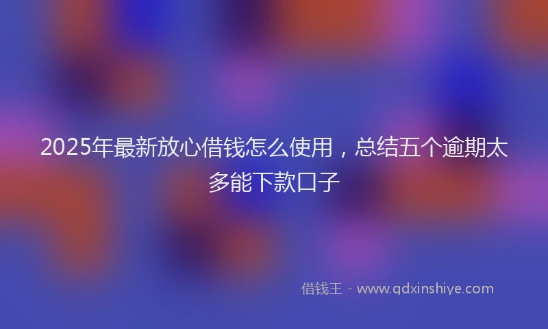 2025年最新放心借钱怎么使用，总结五个逾期太多能下款口子