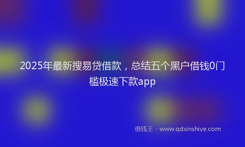 2025年最新搜易贷借款，总结五个黑户借钱0门槛极速下款app