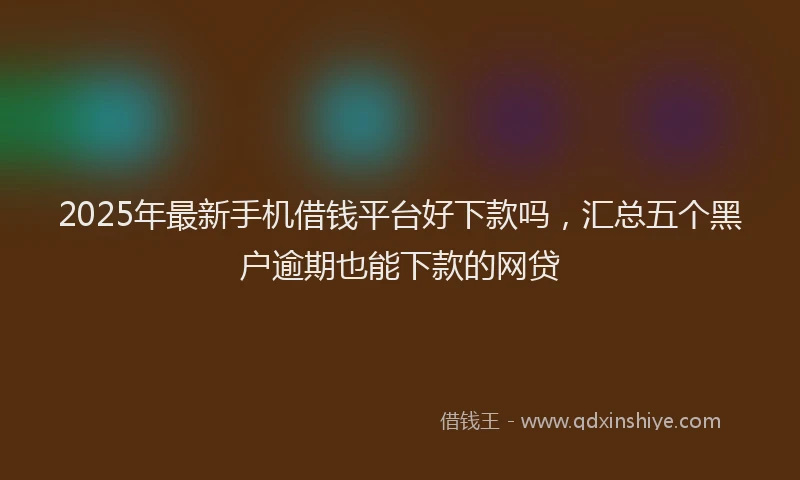 2025年最新手机借钱平台好下款吗，汇总五个黑户逾期也能下款的网贷