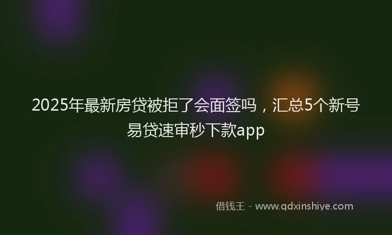2025年最新房贷被拒了会面签吗，汇总5个新号易贷速审秒下款app