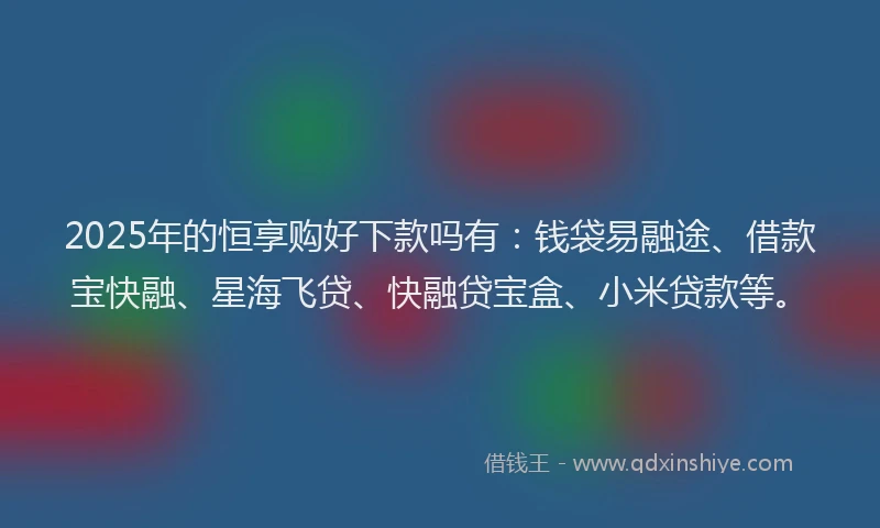 2025年的恒享购好下款吗有：钱袋易融途、借款宝快融、星海飞贷、快融贷宝盒、小米贷款等。