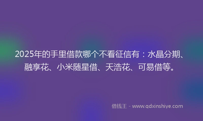 2025年的手里借款哪个不看征信有：水晶分期、融享花、小米随星借、天浩花、可易借等。