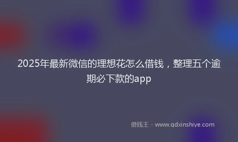 2025年最新微信的理想花怎么借钱，整理五个逾期必下款的app