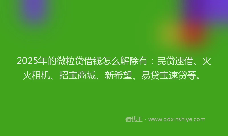 2025年的微粒贷借钱怎么解除有：民贷速借、火火租机、招宝商城、新希望、易贷宝速贷等。