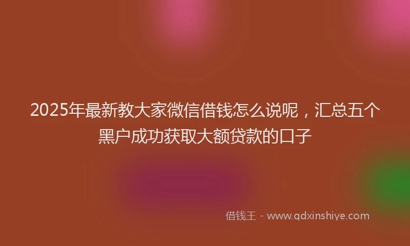2025年最新教大家微信借钱怎么说呢，汇总五个黑户成功获取大额贷款的口子