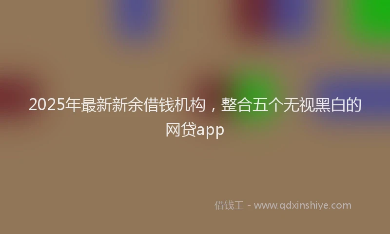 2025年最新新余借钱机构，整合五个无视黑白的网贷app