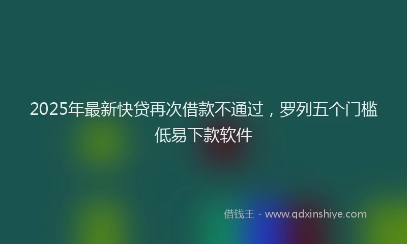 2025年最新快贷再次借款不通过，罗列五个门槛低易下款软件