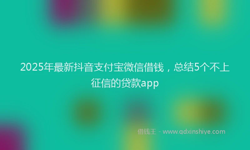 2025年最新抖音支付宝微信借钱，总结5个不上征信的贷款app